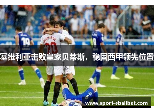 塞维利亚击败皇家贝蒂斯，稳固西甲领先位置